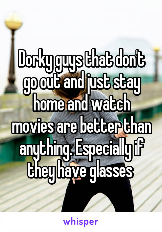Dorky guys that don't go out and just stay home and watch movies are better than anything. Especially if they have glasses 