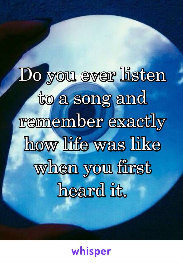 Do you ever listen to a song and remember exactly how life was like when you first heard it.
