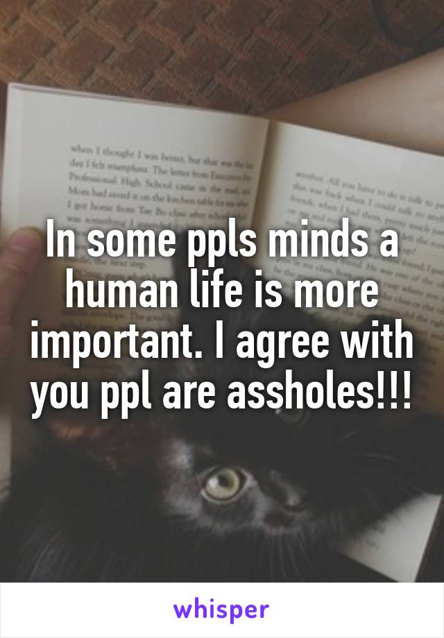 In some ppls minds a human life is more important. I agree with you ppl are assholes!!!