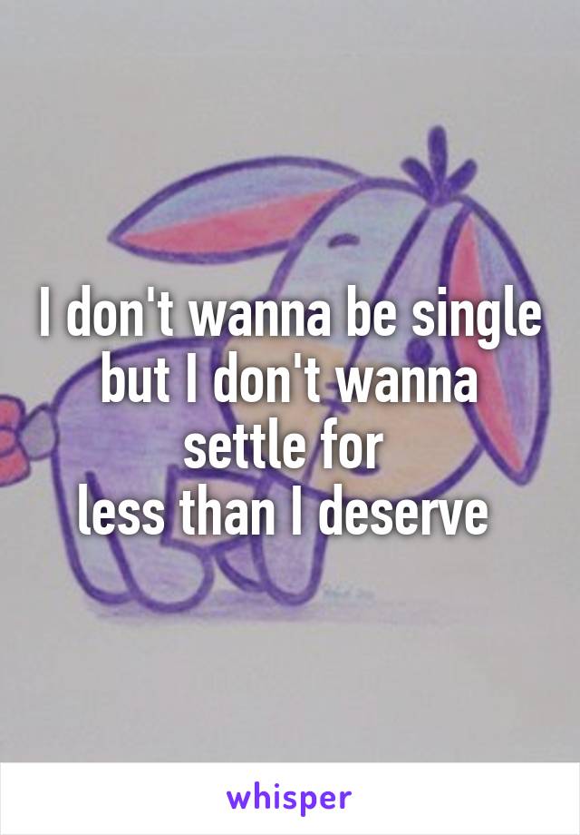 I don't wanna be single but I don't wanna settle for 
less than I deserve 