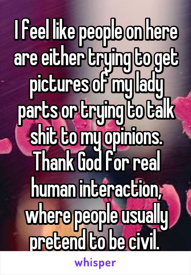 I feel like people on here are either trying to get pictures of my lady parts or trying to talk shit to my opinions. Thank God for real human interaction, where people usually pretend to be civil. 