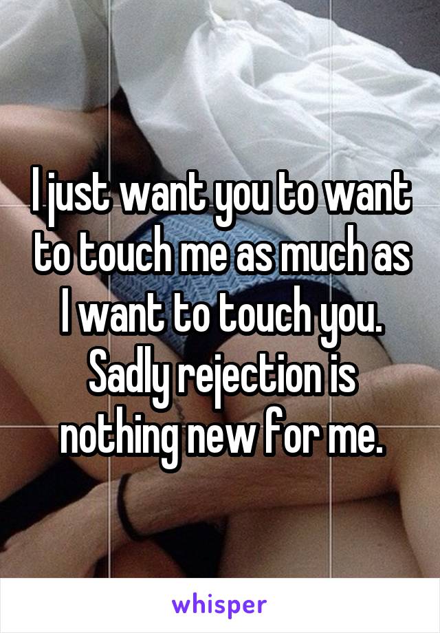 I just want you to want to touch me as much as I want to touch you.
Sadly rejection is nothing new for me.
