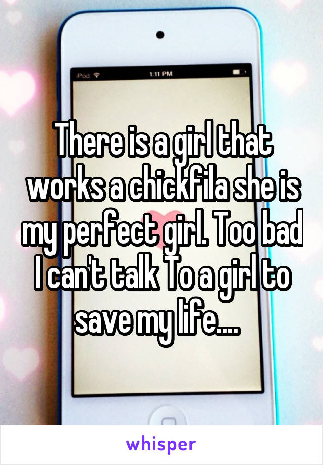There is a girl that works a chickfila she is my perfect girl. Too bad I can't talk To a girl to save my life....  
