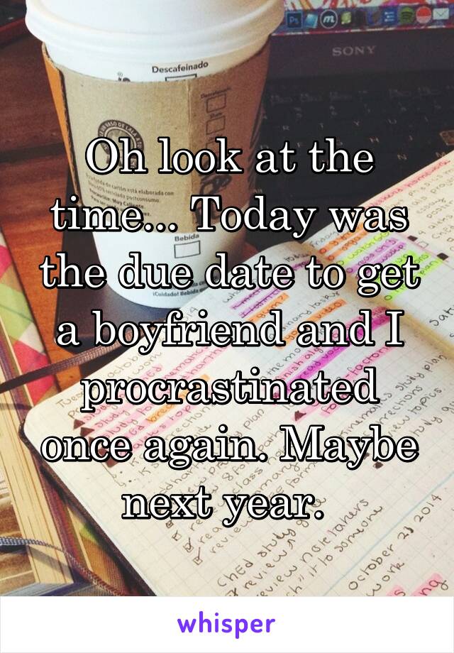 Oh look at the time... Today was the due date to get a boyfriend and I procrastinated once again. Maybe next year. 