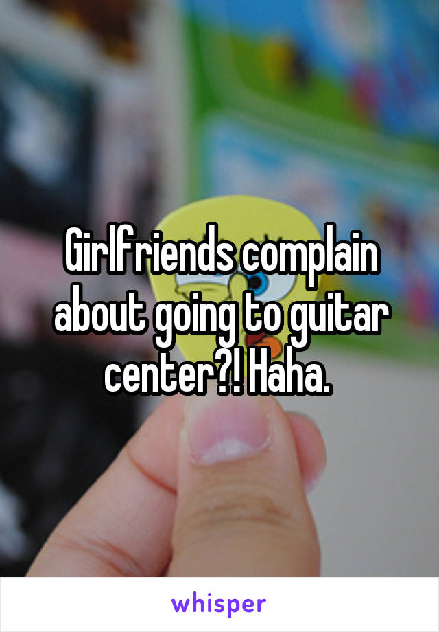 Girlfriends complain about going to guitar center?! Haha. 