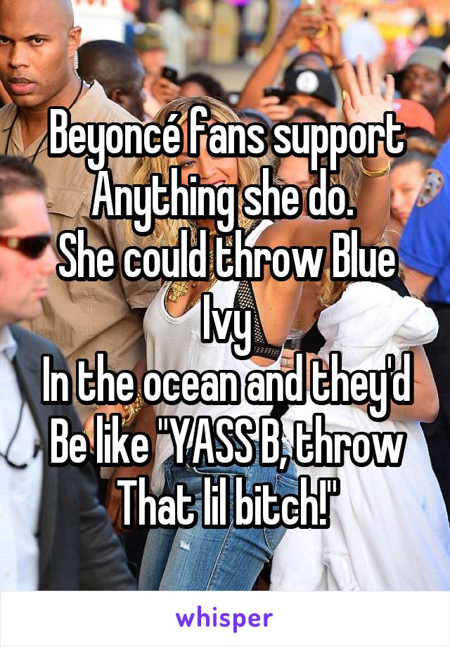 Beyoncé fans support Anything she do. 
She could throw Blue Ivy
In the ocean and they'd Be like "YASS B, throw That lil bitch!"