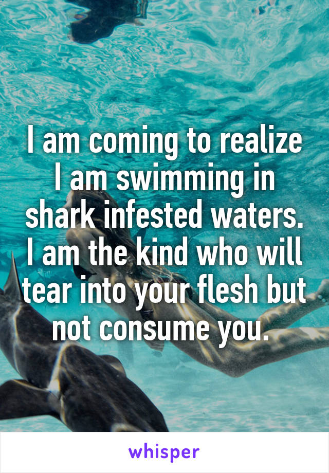 I am coming to realize I am swimming in shark infested waters. I am the kind who will tear into your flesh but not consume you. 