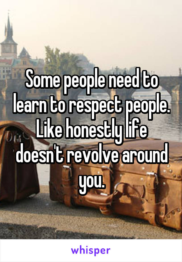 Some people need to learn to respect people. Like honestly life doesn't revolve around you.
