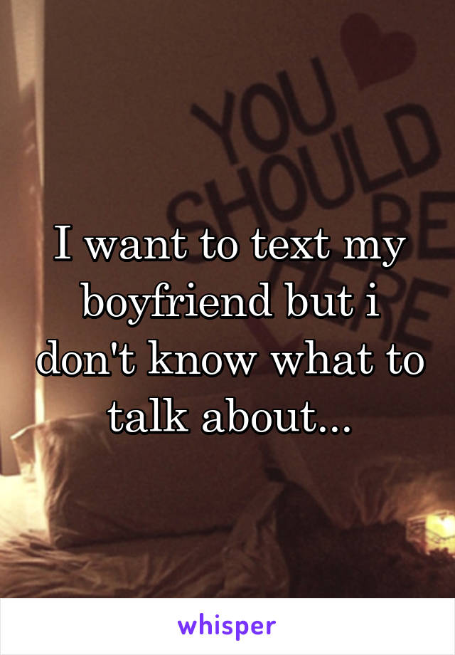 I want to text my boyfriend but i don't know what to talk about...