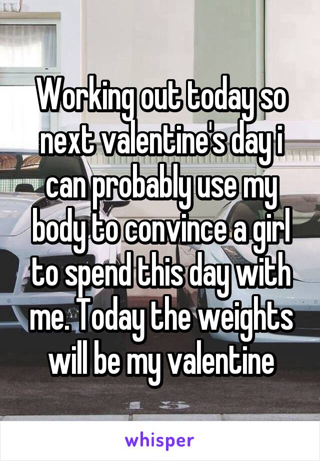 Working out today so next valentine's day i can probably use my body to convince a girl to spend this day with me. Today the weights will be my valentine