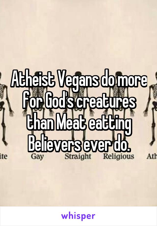 Atheist Vegans do more for God's creatures than Meat eatting Believers ever do.