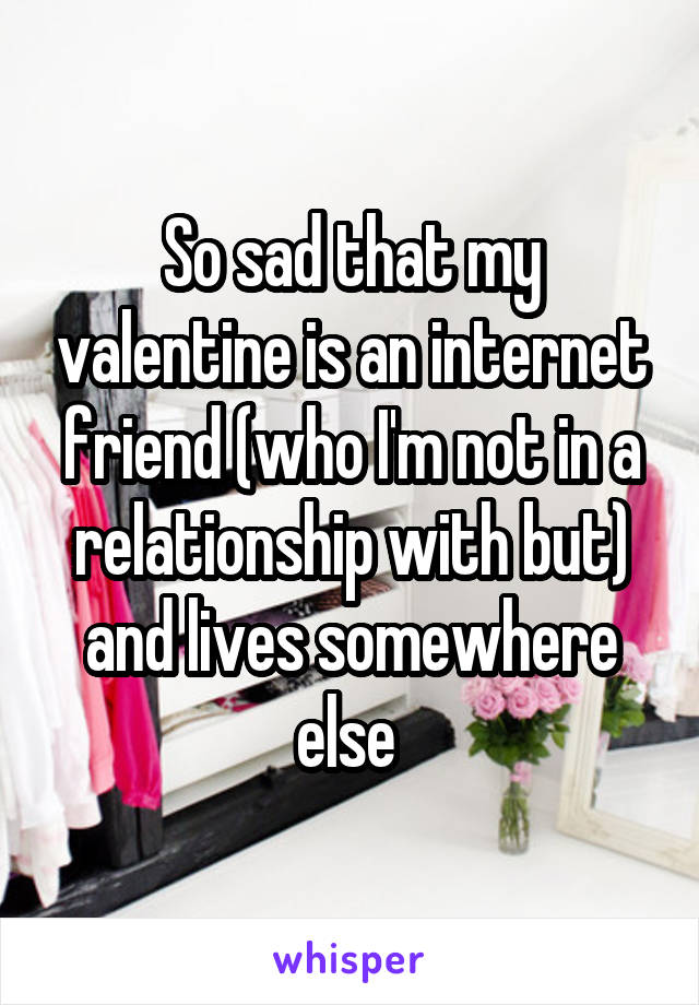So sad that my valentine is an internet friend (who I'm not in a relationship with but) and lives somewhere else 