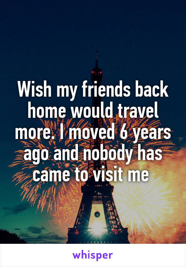 Wish my friends back home would travel more. I moved 6 years ago and nobody has came to visit me 