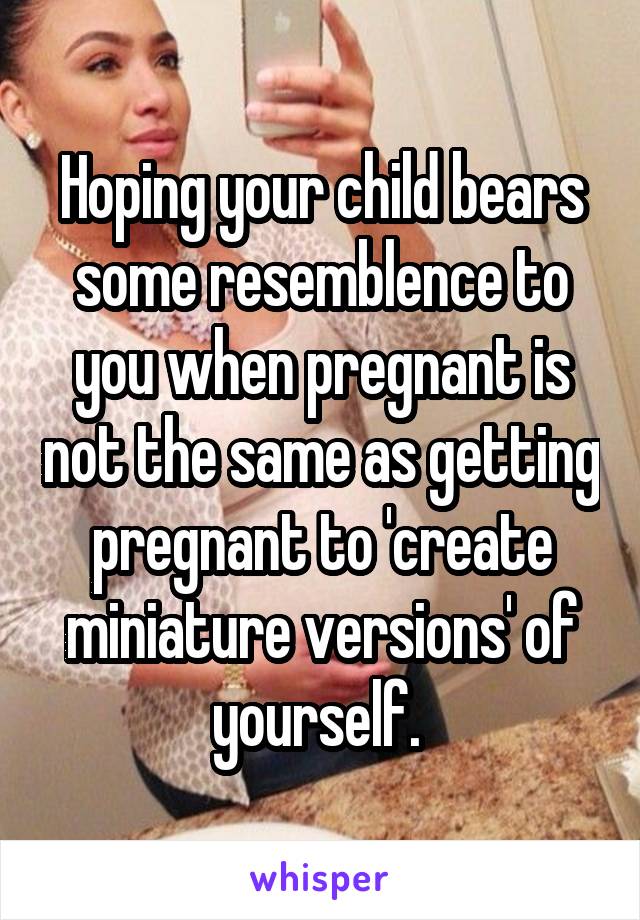 Hoping your child bears some resemblence to you when pregnant is not the same as getting pregnant to 'create miniature versions' of yourself. 