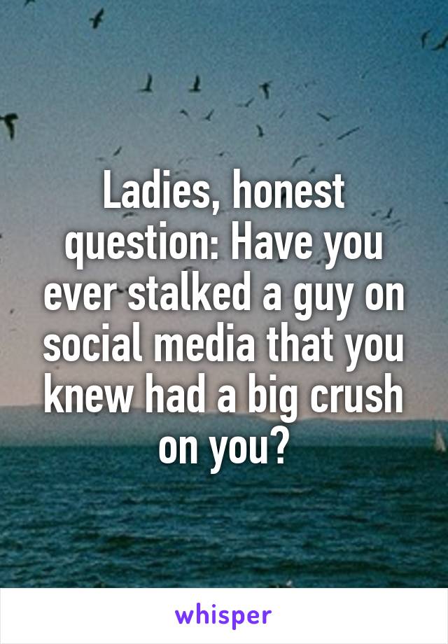 Ladies, honest question: Have you ever stalked a guy on social media that you knew had a big crush on you?