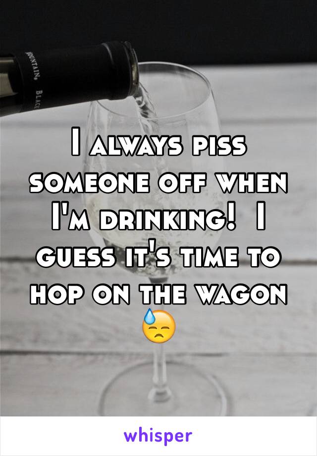 I always piss someone off when I'm drinking!  I guess it's time to hop on the wagon 😓
