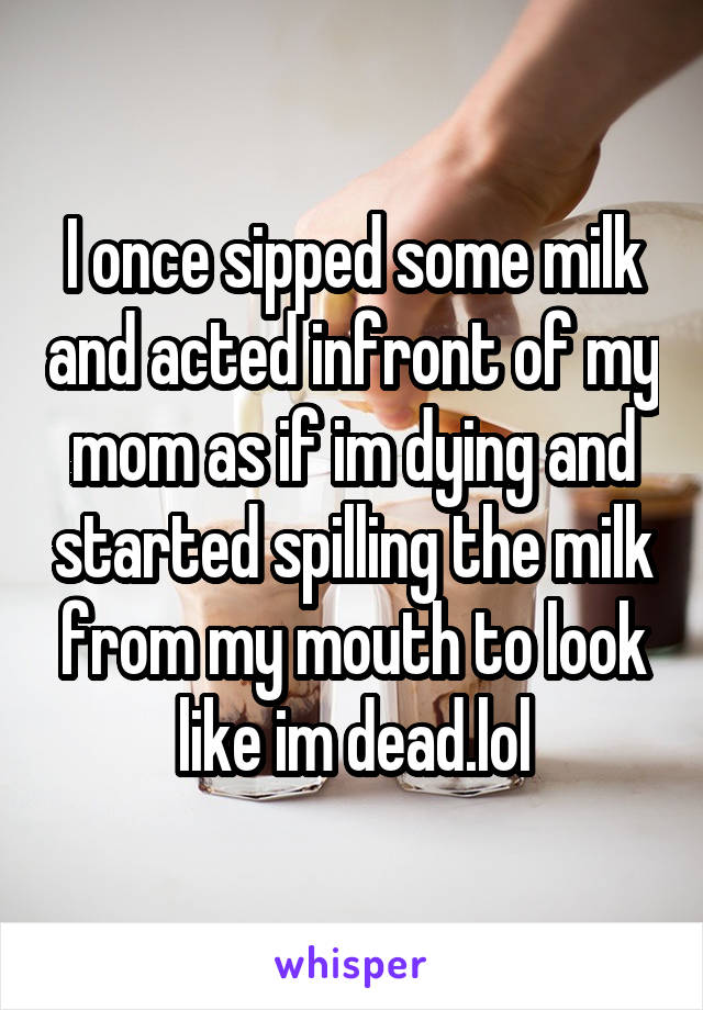 I once sipped some milk and acted infront of my mom as if im dying and started spilling the milk from my mouth to look like im dead.lol
