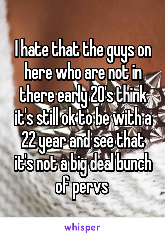 I hate that the guys on here who are not in there early 20's think it's still ok to be with a 22 year and see that it's not a big deal bunch of pervs 