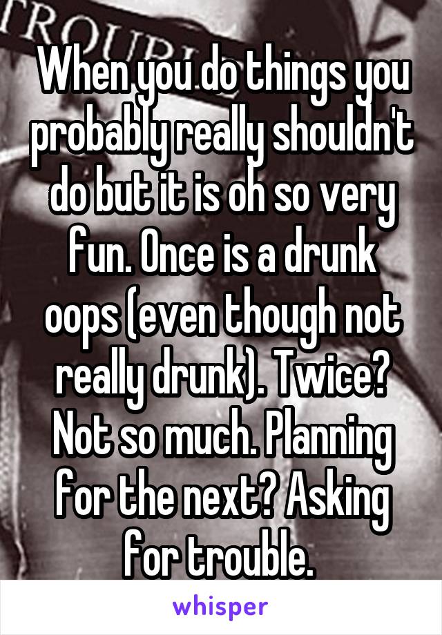 When you do things you probably really shouldn't do but it is oh so very fun. Once is a drunk oops (even though not really drunk). Twice? Not so much. Planning for the next? Asking for trouble. 