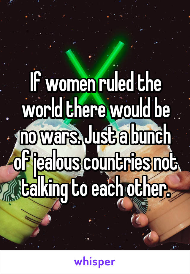 If women ruled the world there would be no wars. Just a bunch of jealous countries not talking to each other.