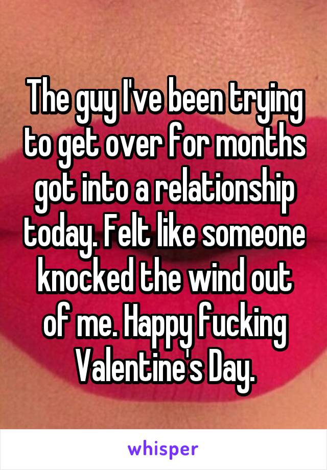 The guy I've been trying to get over for months got into a relationship today. Felt like someone knocked the wind out of me. Happy fucking Valentine's Day.