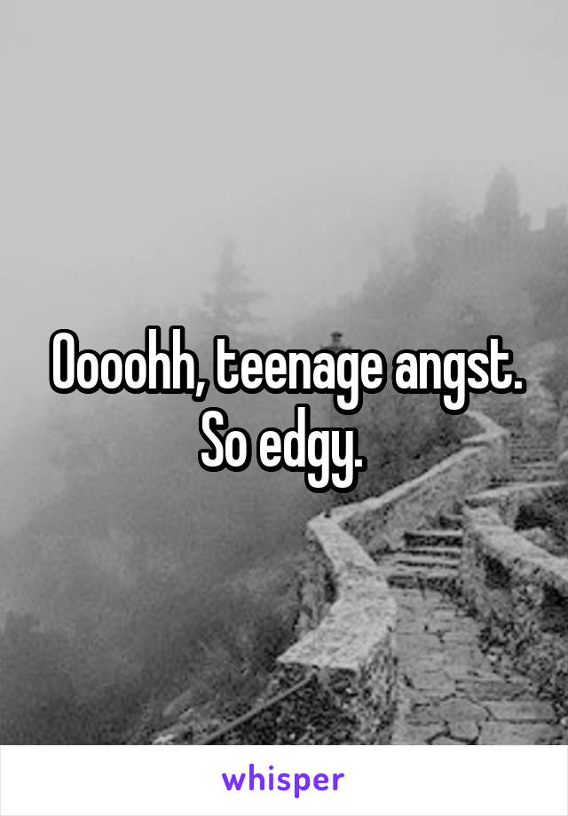 Oooohh, teenage angst. So edgy. 