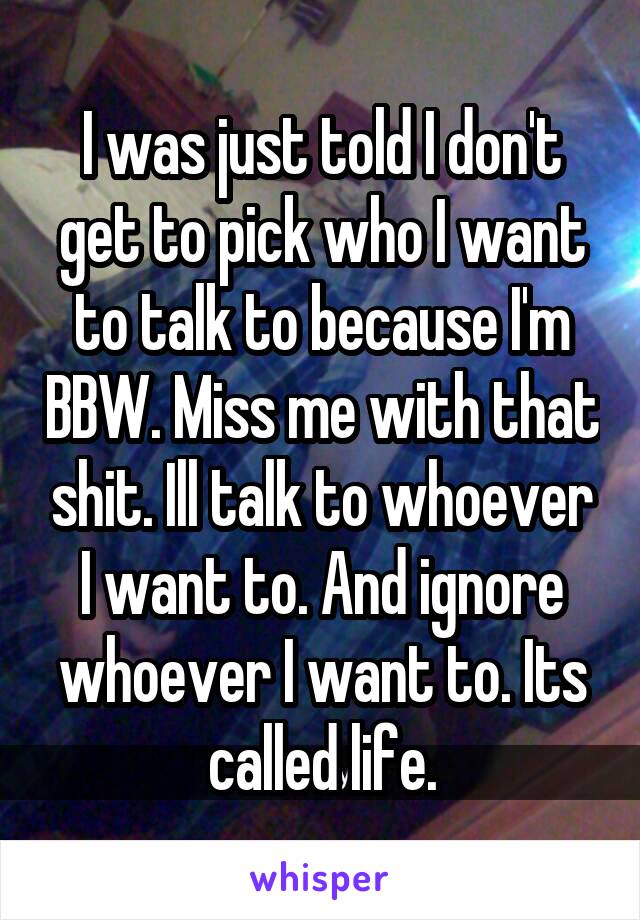 I was just told I don't get to pick who I want to talk to because I'm BBW. Miss me with that shit. Ill talk to whoever I want to. And ignore whoever I want to. Its called life.