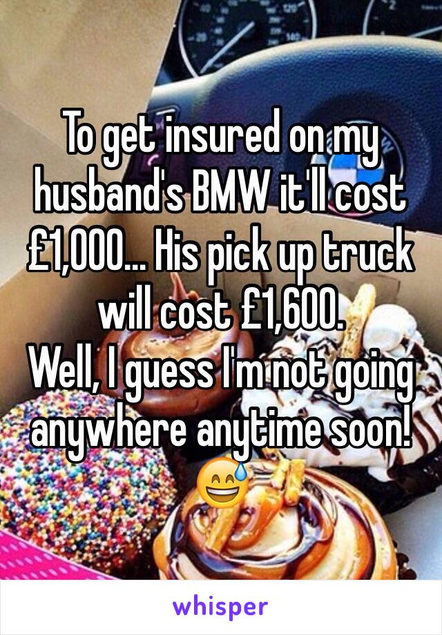 To get insured on my husband's BMW it'll cost £1,000... His pick up truck will cost £1,600.
Well, I guess I'm not going anywhere anytime soon! 😅