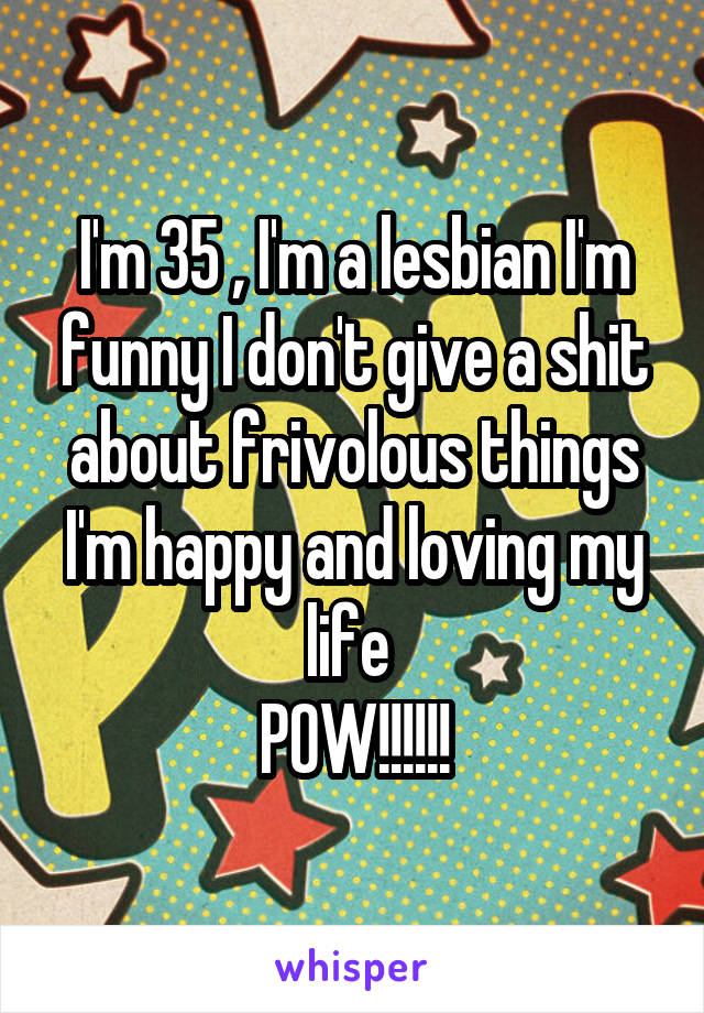 I'm 35 , I'm a lesbian I'm funny I don't give a shit about frivolous things I'm happy and loving my life 
POW!!!!!!