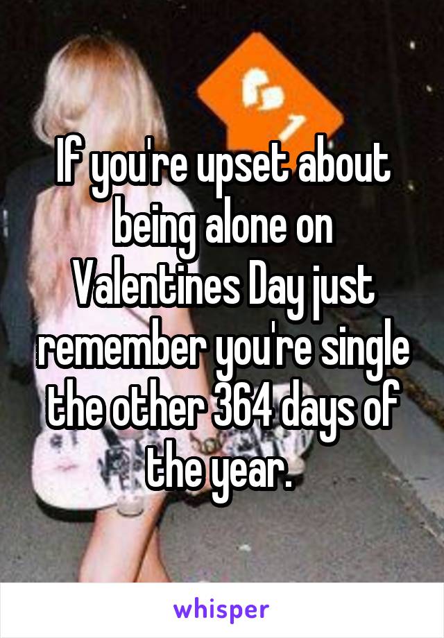 If you're upset about being alone on Valentines Day just remember you're single the other 364 days of the year. 