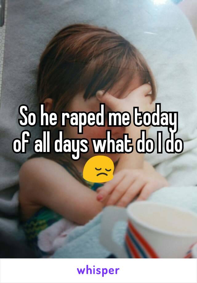 So he raped me today of all days what do I do 😔