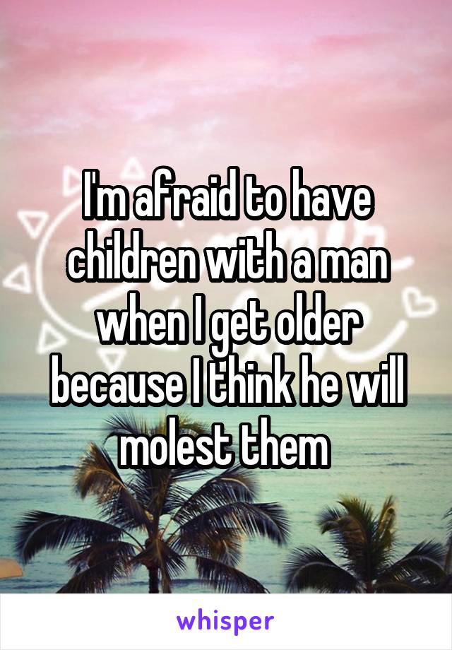 I'm afraid to have children with a man when I get older because I think he will molest them 