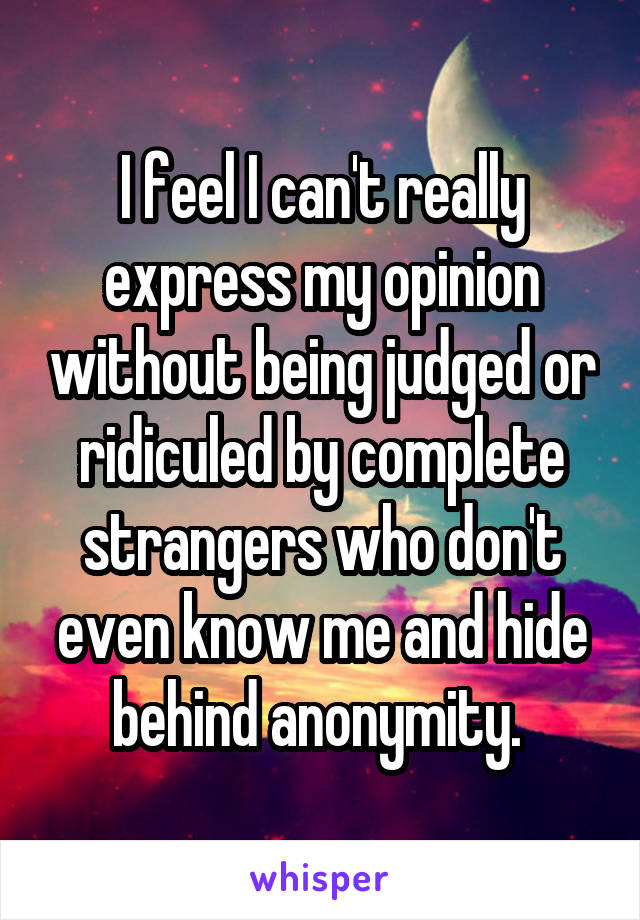 I feel I can't really express my opinion without being judged or ridiculed by complete strangers who don't even know me and hide behind anonymity. 