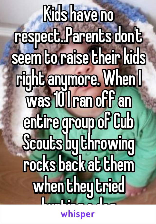 Kids have no respect..Parents don't seem to raise their kids right anymore. When I was 10 I ran off an entire group of Cub Scouts by throwing rocks back at them when they tried hurting a dog