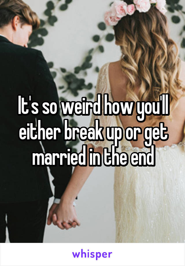 It's so weird how you'll either break up or get married in the end