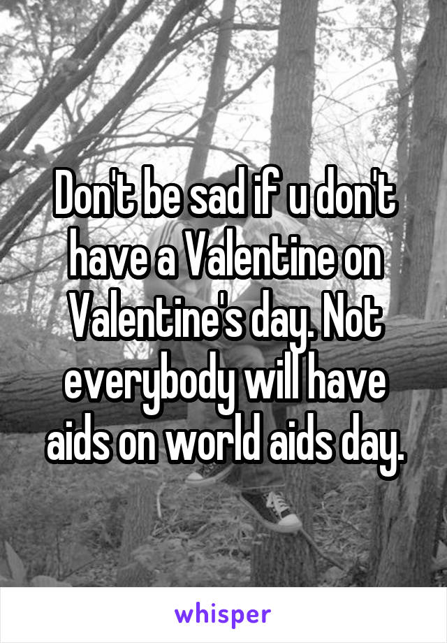 Don't be sad if u don't have a Valentine on Valentine's day. Not everybody will have aids on world aids day.