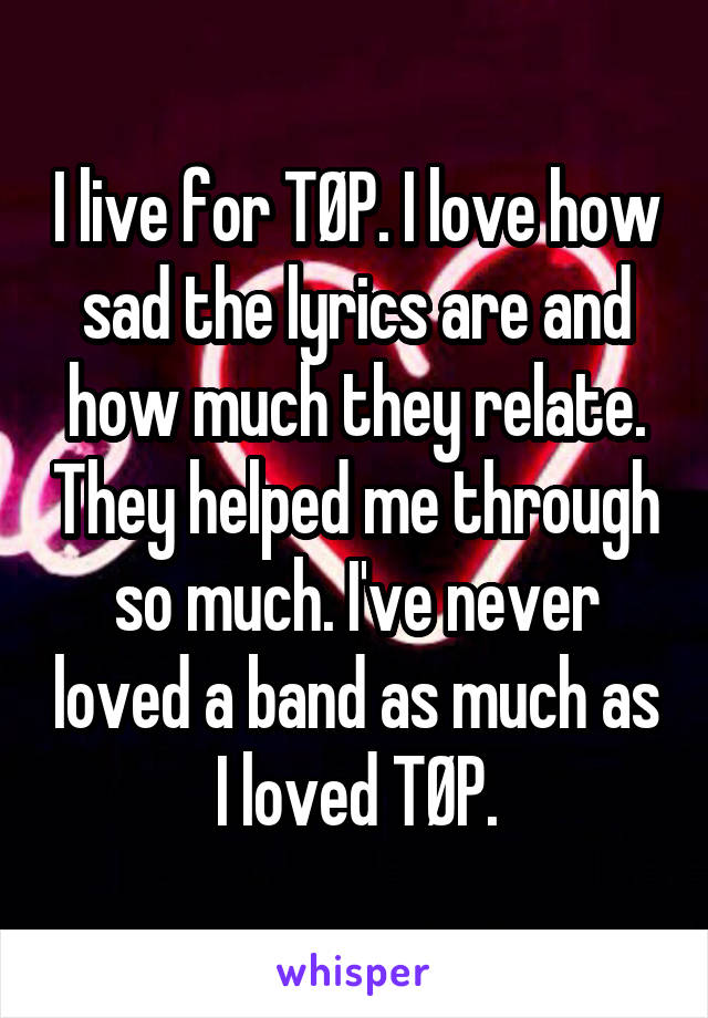 I live for TØP. I love how sad the lyrics are and how much they relate. They helped me through so much. I've never loved a band as much as I loved TØP.