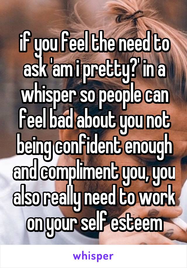 if you feel the need to ask 'am i pretty?' in a whisper so people can feel bad about you not being confident enough and compliment you, you also really need to work on your self esteem