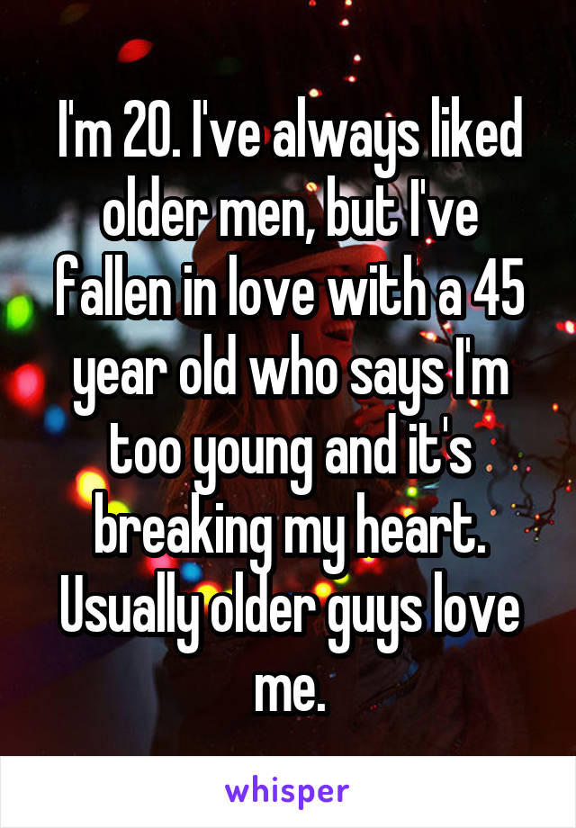 I'm 20. I've always liked older men, but I've fallen in love with a 45 year old who says I'm too young and it's breaking my heart.
Usually older guys love me.