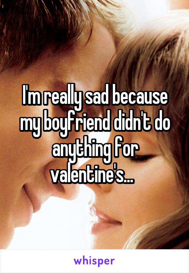 I'm really sad because my boyfriend didn't do anything for valentine's...  