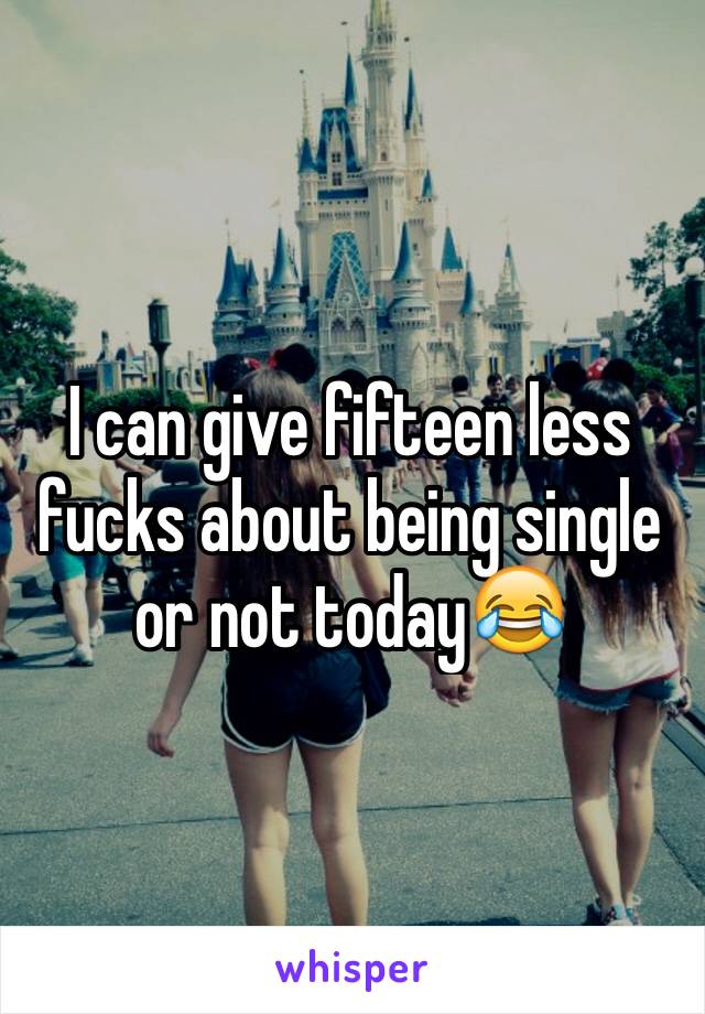 I can give fifteen less fucks about being single or not today😂 