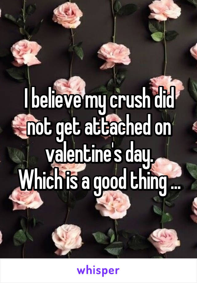 I believe my crush did not get attached on valentine's day.
Which is a good thing ...