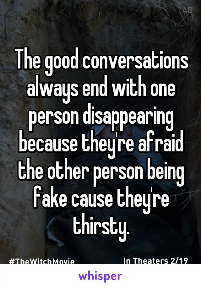 The good conversations always end with one person disappearing because they're afraid the other person being fake cause they're thirsty.