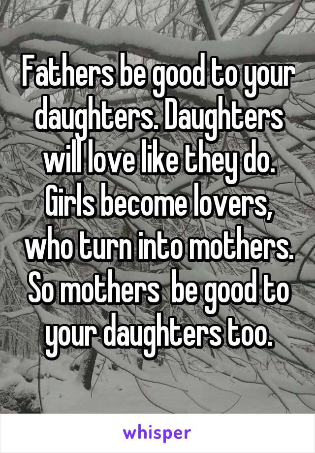 Fathers be good to your daughters. Daughters will love like they do.
Girls become lovers, who turn into mothers. So mothers  be good to your daughters too.
