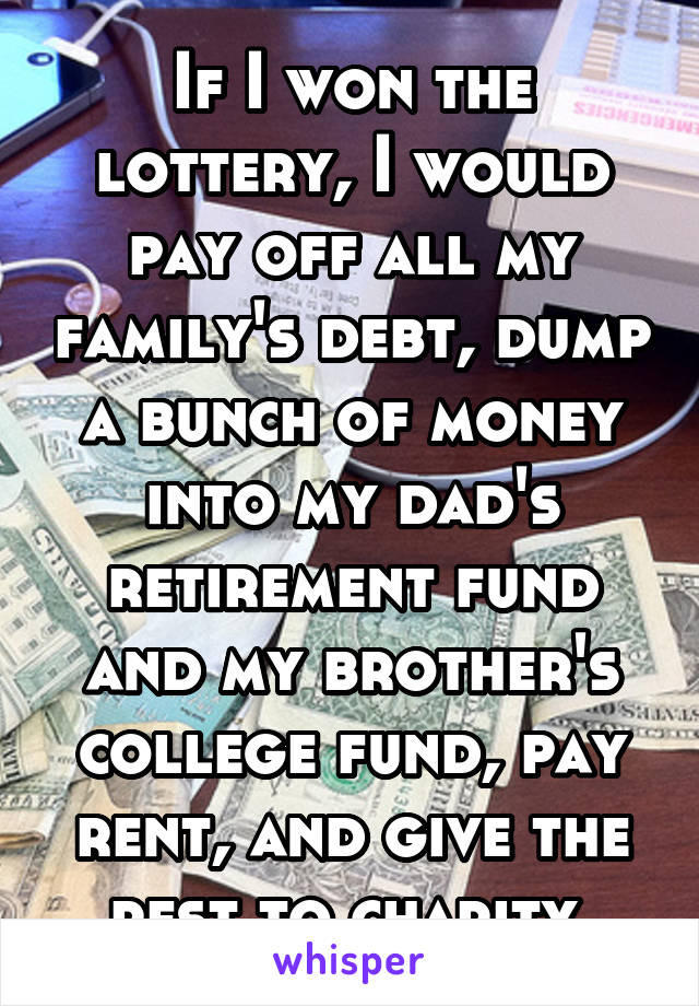 If I won the lottery, I would pay off all my family's debt, dump a bunch of money into my dad's retirement fund and my brother's college fund, pay rent, and give the rest to charity.