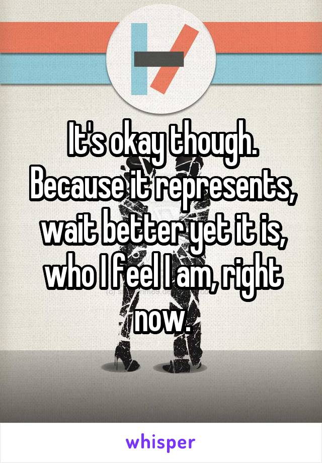 It's okay though. Because it represents, wait better yet it is, who I feel I am, right now.