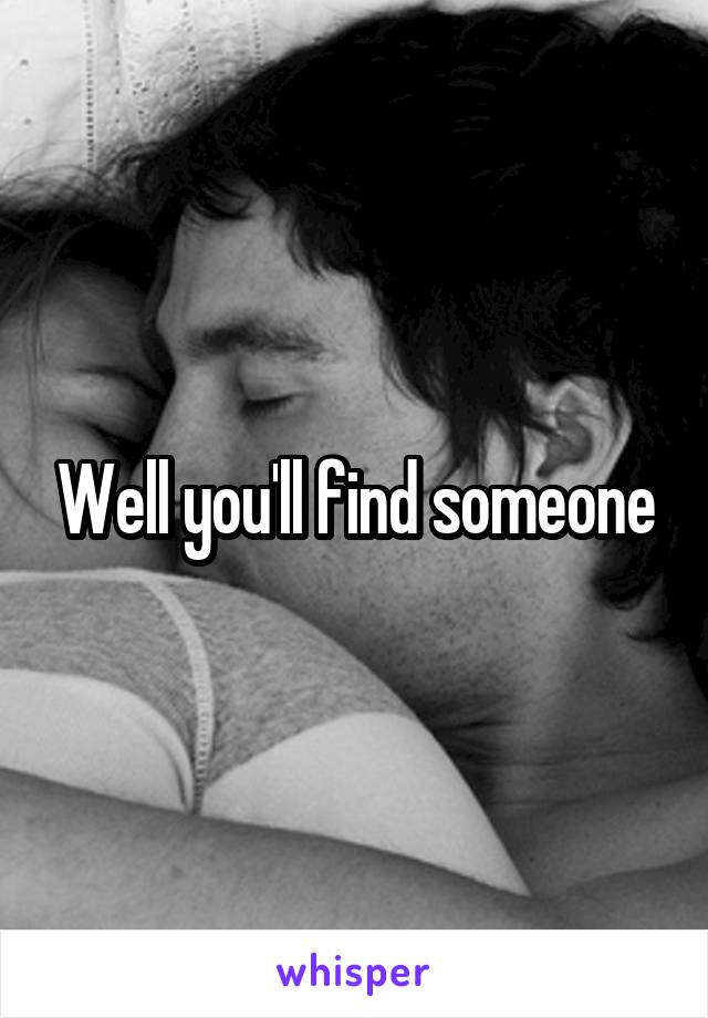 Well you'll find someone