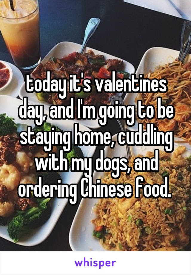 today it's valentines day, and I'm going to be staying home, cuddling with my dogs, and ordering Chinese food. 