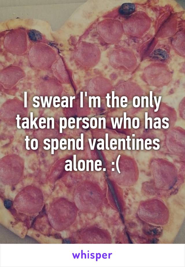 I swear I'm the only taken person who has to spend valentines alone. :(