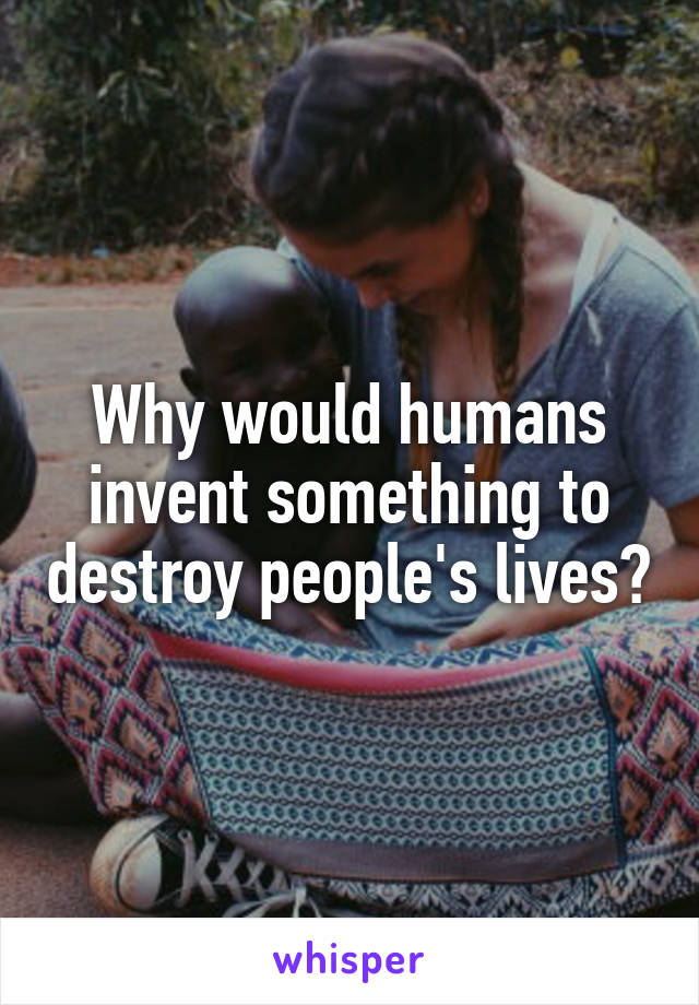 Why would humans invent something to destroy people's lives?